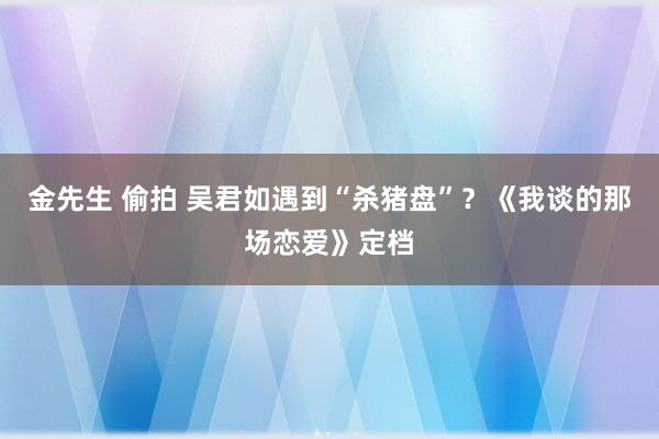 金先生 偷拍 吴君如遇到“杀猪盘”？《我谈的那场恋爱》定档