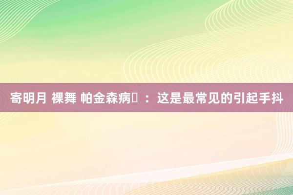 寄明月 裸舞 帕金森病‌：这是最常见的引起手抖