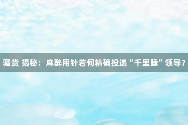 骚货 揭秘：麻醉用针若何精确投递“千里睡”领导？