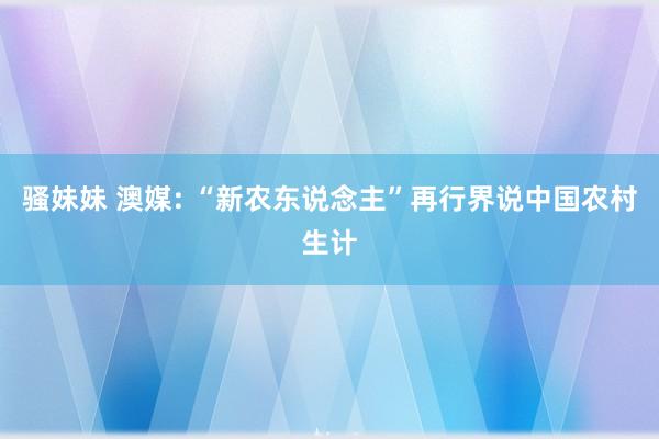 骚妹妹 澳媒: “新农东说念主”再行界说中国农村生计