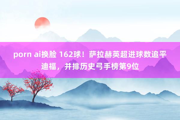 porn ai换脸 162球！萨拉赫英超进球数追平迪福，并排历史弓手榜第9位