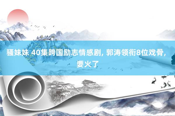 骚妹妹 40集跨国励志情感剧， 郭涛领衔8位戏骨， 要火了