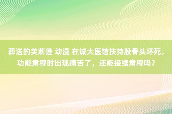 葬送的芙莉莲 动漫 在诚大医馆扶持股骨头坏死，功能肃穆时出现痛苦了，还能接续肃穆吗？