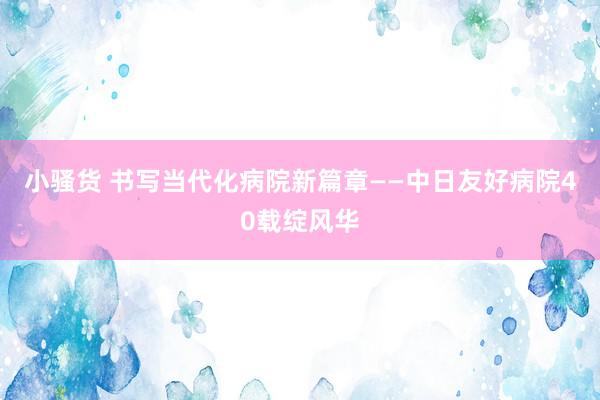 小骚货 书写当代化病院新篇章——中日友好病院40载绽风华