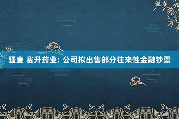 骚麦 赛升药业: 公司拟出售部分往来性金融钞票