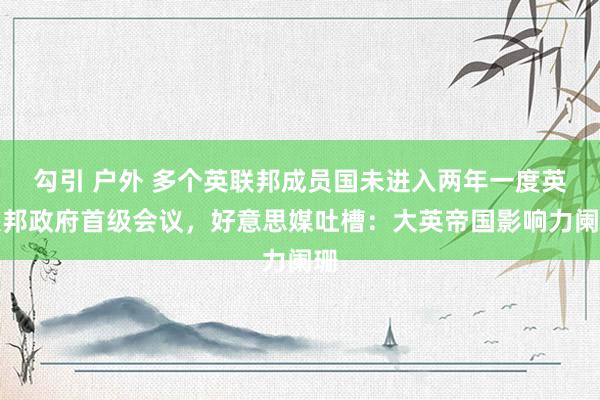 勾引 户外 多个英联邦成员国未进入两年一度英联邦政府首级会议，好意思媒吐槽：大英帝国影响力阑珊