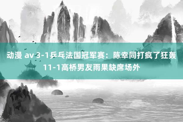 动漫 av 3-1乒乓法国冠军赛：陈幸同打疯了狂轰11-1高桥男友雨果缺席场外