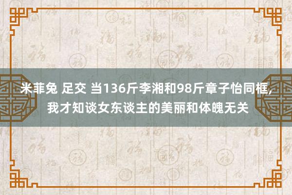 米菲兔 足交 当136斤李湘和98斤章子怡同框， 我才知谈女东谈主的美丽和体魄无关