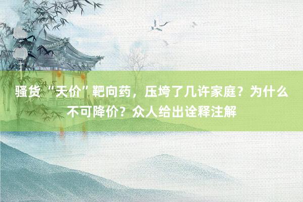 骚货 “天价”靶向药，压垮了几许家庭？为什么不可降价？众人给出诠释注解