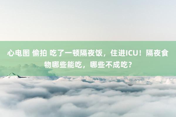 心电图 偷拍 吃了一顿隔夜饭，住进ICU！隔夜食物哪些能吃，哪些不成吃？