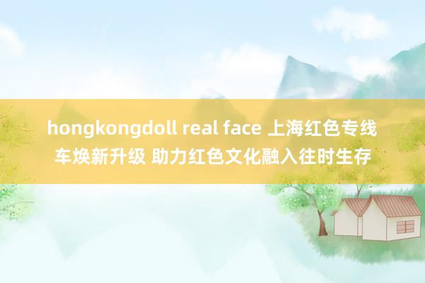 hongkongdoll real face 上海红色专线车焕新升级 助力红色文化融入往时生存