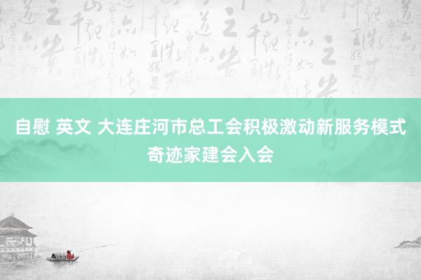 自慰 英文 大连庄河市总工会积极激动新服务模式奇迹家建会入会