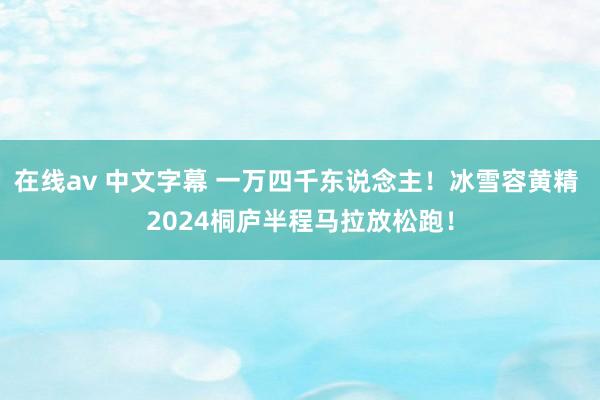 在线av 中文字幕 一万四千东说念主！冰雪容黄精 2024桐庐半程马拉放松跑！