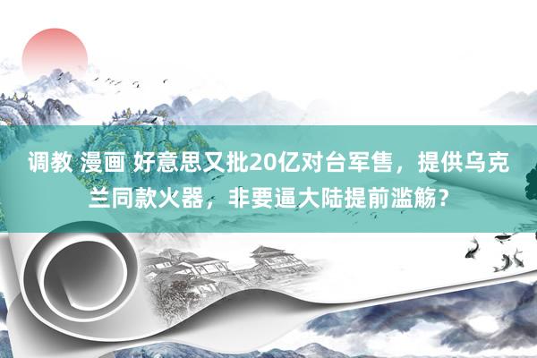 调教 漫画 好意思又批20亿对台军售，提供乌克兰同款火器，非要逼大陆提前滥觞？