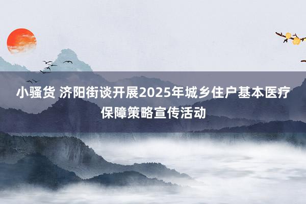 小骚货 济阳街谈开展2025年城乡住户基本医疗保障策略宣传活动