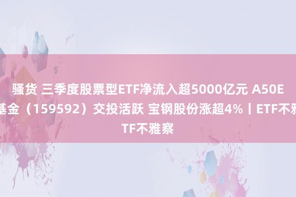 骚货 三季度股票型ETF净流入超5000亿元 A50ETF基金（159592）交投活跃 宝钢股份涨超4%丨ETF不雅察