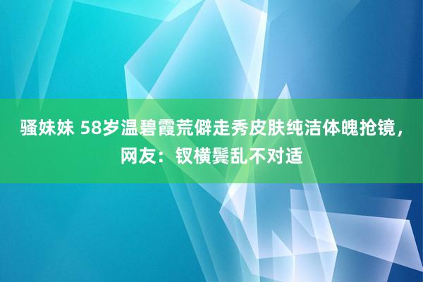 骚妹妹 58岁温碧霞荒僻走秀皮肤纯洁体魄抢镜，网友：钗横鬓乱不对适