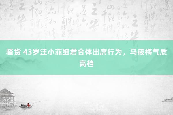 骚货 43岁汪小菲细君合体出席行为，马筱梅气质高档