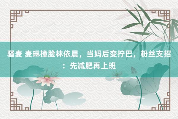 骚麦 麦琳撞脸林依晨，当妈后变拧巴，粉丝支招：先减肥再上班