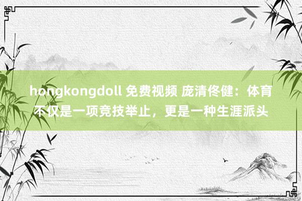 hongkongdoll 免费视频 庞清佟健：体育不仅是一项竞技举止，更是一种生涯派头