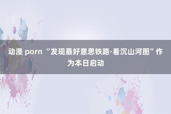 动漫 porn “发现最好意思铁路·看沉山河图”作为本日启动