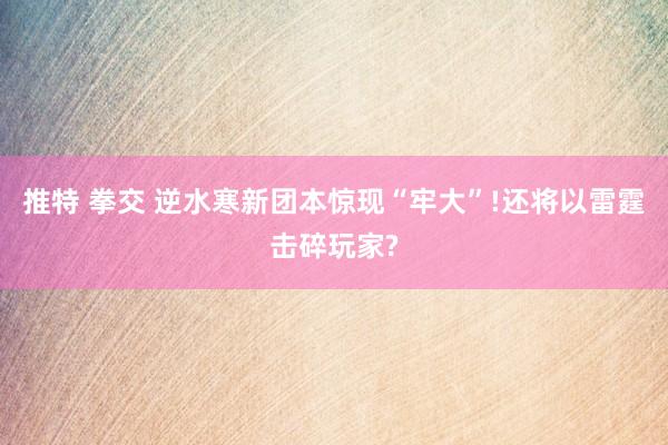 推特 拳交 逆水寒新团本惊现“牢大”!还将以雷霆击碎玩家?