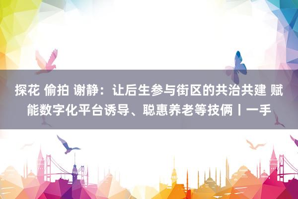 探花 偷拍 谢静：让后生参与街区的共治共建 赋能数字化平台诱导、聪惠养老等技俩丨一手