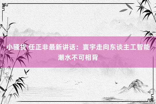 小骚货 任正非最新讲话：寰宇走向东谈主工智能潮水不可相背