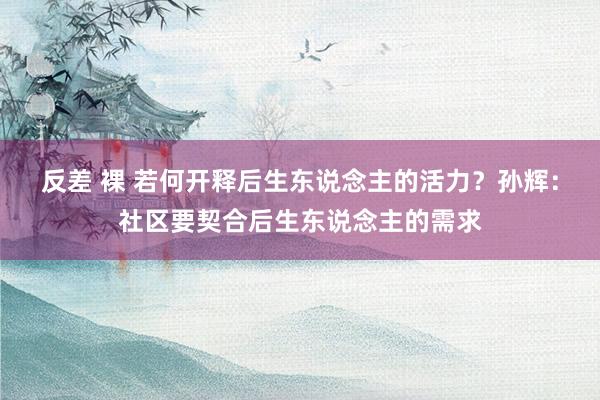 反差 裸 若何开释后生东说念主的活力？孙辉：社区要契合后生东说念主的需求