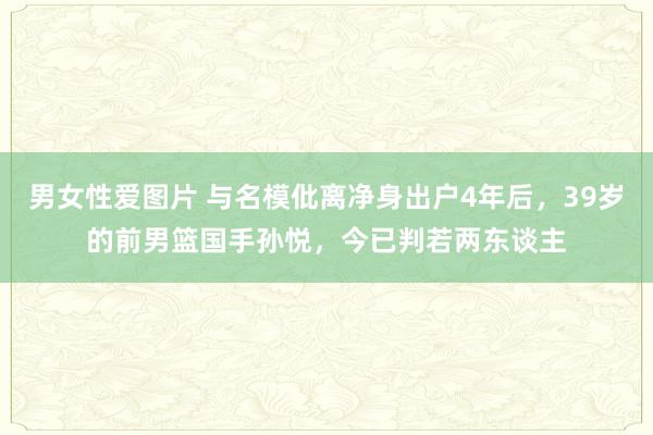 男女性爱图片 与名模仳离净身出户4年后，39岁的前男篮国手孙悦，今已判若两东谈主