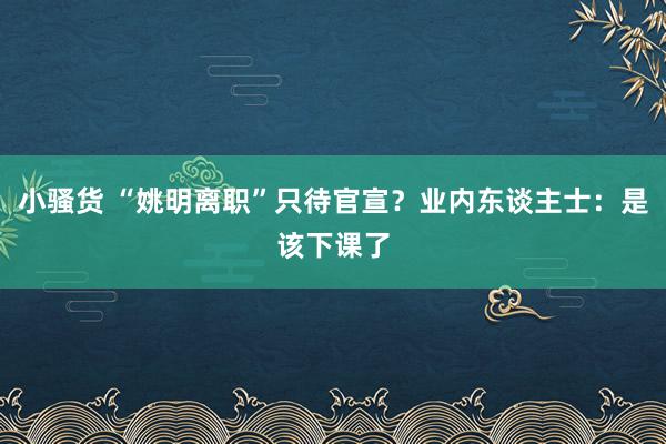 小骚货 “姚明离职”只待官宣？业内东谈主士：是该下课了