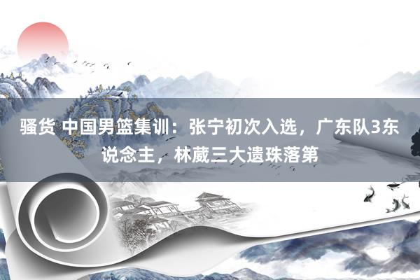 骚货 中国男篮集训：张宁初次入选，广东队3东说念主，林葳三大遗珠落第