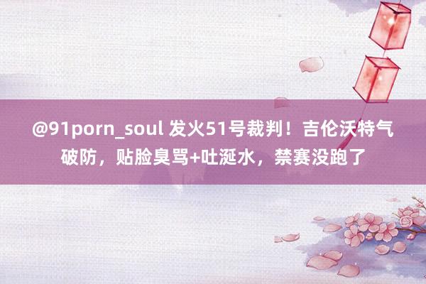 @91porn_soul 发火51号裁判！吉伦沃特气破防，贴脸臭骂+吐涎水，禁赛没跑了