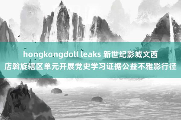 hongkongdoll leaks 新世纪影城文西店斡旋辖区单元开展党史学习证据公益不雅影行径