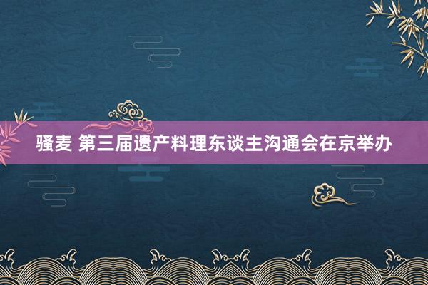 骚麦 第三届遗产料理东谈主沟通会在京举办