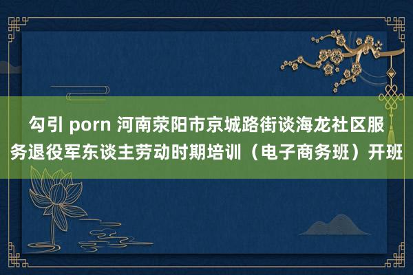 勾引 porn 河南荥阳市京城路街谈海龙社区服务退役军东谈主劳动时期培训（电子商务班）开班