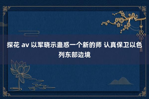 探花 av 以军晓示蛊惑一个新的师 认真保卫以色列东部边境