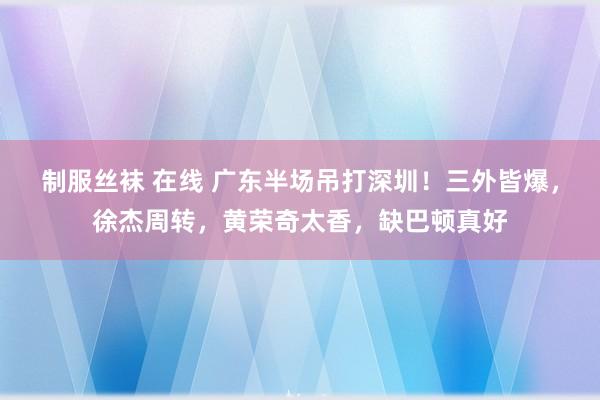 制服丝袜 在线 广东半场吊打深圳！三外皆爆，徐杰周转，黄荣奇太香，缺巴顿真好