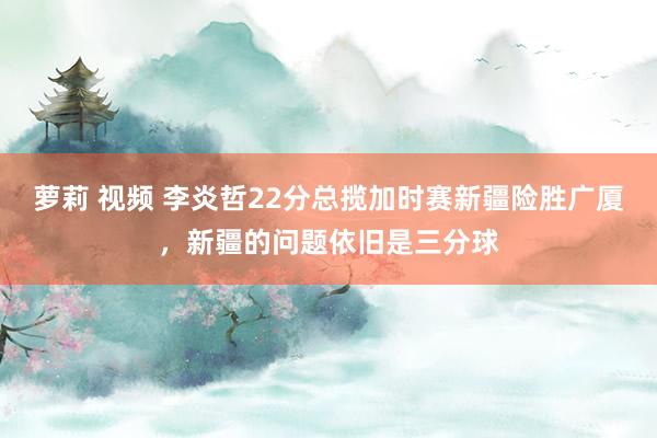 萝莉 视频 李炎哲22分总揽加时赛新疆险胜广厦，新疆的问题依旧是三分球