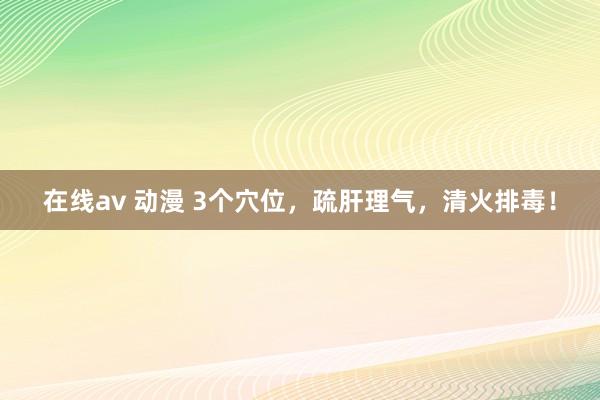 在线av 动漫 3个穴位，疏肝理气，清火排毒！