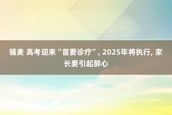 骚麦 高考迎来“首要诊疗”， 2025年将执行， 家长要引起醉心