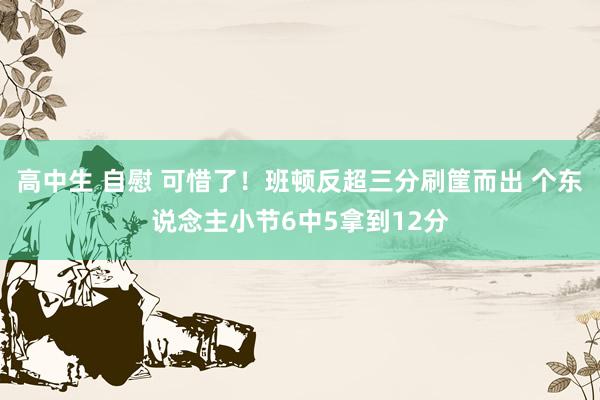 高中生 自慰 可惜了！班顿反超三分刷筐而出 个东说念主小节6中5拿到12分