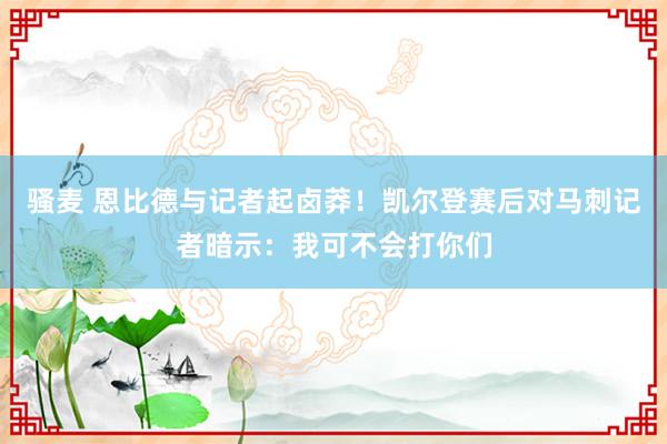 骚麦 恩比德与记者起卤莽！凯尔登赛后对马刺记者暗示：我可不会打你们