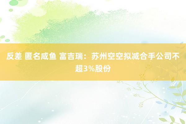 反差 匿名咸鱼 富吉瑞：苏州空空拟减合手公司不超3%股份