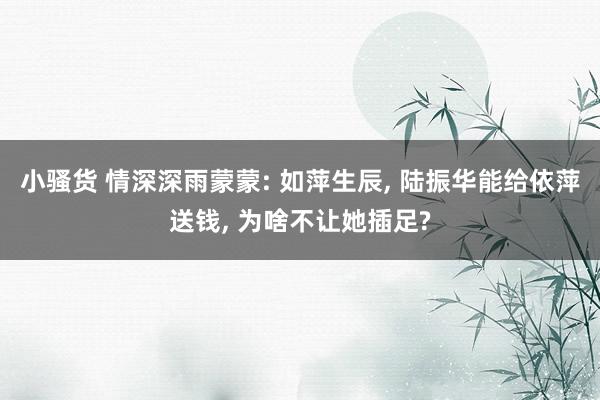 小骚货 情深深雨蒙蒙: 如萍生辰， 陆振华能给依萍送钱， 为啥不让她插足?