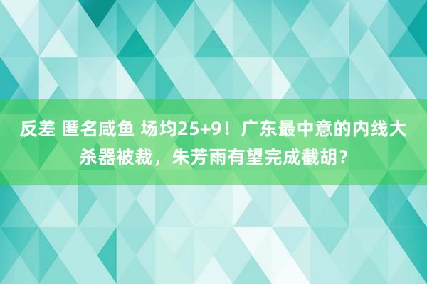 反差 匿名咸鱼 场均25+9！广东最中意的内线大杀器被裁，朱芳雨有望完成截胡？