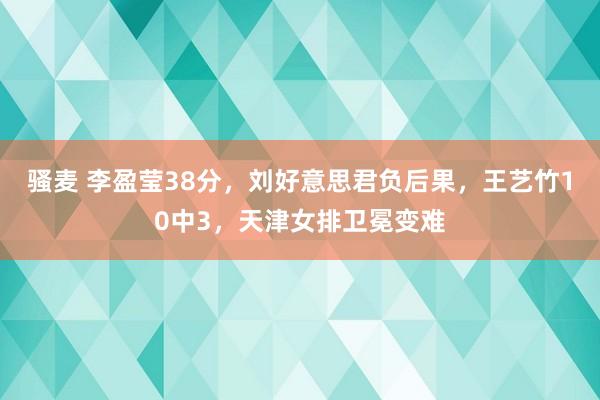 骚麦 李盈莹38分，刘好意思君负后果，王艺竹10中3，天津女排卫冕变难