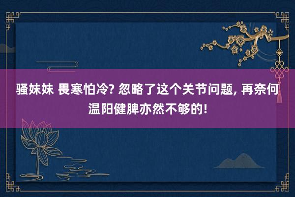 骚妹妹 畏寒怕冷? 忽略了这个关节问题， 再奈何温阳健脾亦然不够的!