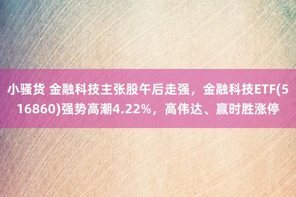 小骚货 金融科技主张股午后走强，金融科技ETF(516860)强势高潮4.22%，高伟达、赢时胜涨停