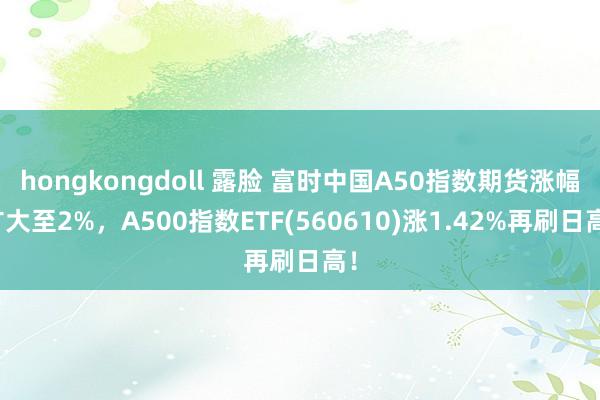 hongkongdoll 露脸 富时中国A50指数期货涨幅扩大至2%，A500指数ETF(560610)涨1.42%再刷日高！